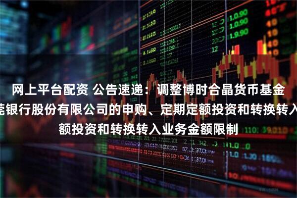网上平台配资 公告速递：调整博时合晶货币基金A类份额在东莞银行股份有限公司的申购、定期定额投资和转换转入业务金额限制