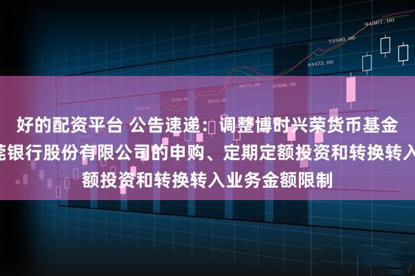 好的配资平台 公告速递：调整博时兴荣货币基金B类份额在东莞银行股份有限公司的申购、定期定额投资和转换转入业务金额限制