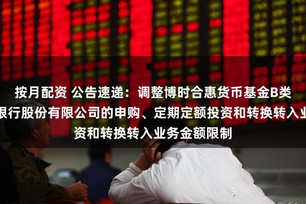 按月配资 公告速递：调整博时合惠货币基金B类份额在东莞银行股份有限公司的申购、定期定额投资和转换转入业务金额限制