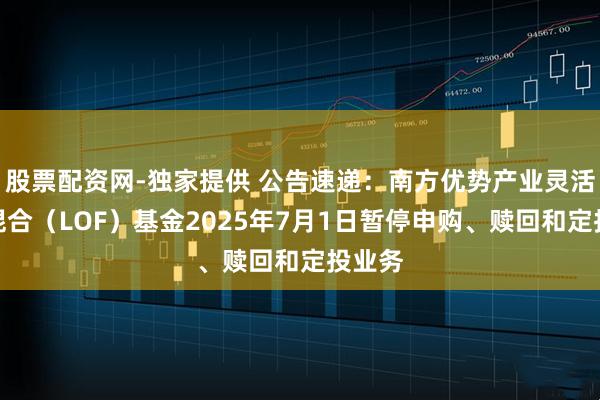 股票配资网-独家提供 公告速递：南方优势产业灵活配置混合（LOF）基金2025年7月1日暂停申购、赎回和定投业务