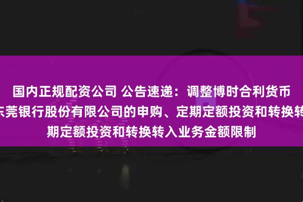 国内正规配资公司 公告速递：调整博时合利货币基金B类份额在东莞银行股份有限公司的申购、定期定额投资和转换转入业务金额限制