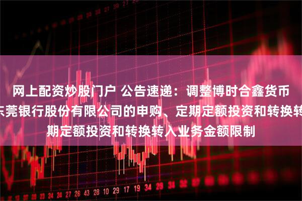 网上配资炒股门户 公告速递：调整博时合鑫货币基金B类份额在东莞银行股份有限公司的申购、定期定额投资和转换转入业务金额限制