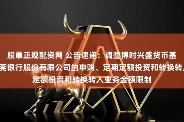 股票正规配资网 公告速递：调整博时兴盛货币基金B类份额在东莞银行股份有限公司的申购、定期定额投资和转换转入业务金额限制