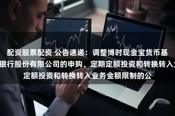 配资股票配资 公告速递：调整博时现金宝货币基金B类份额在东莞银行股份有限公司的申购、定期定额投资和转换转入业务金额限制的公