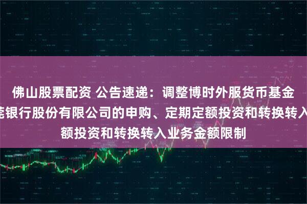 佛山股票配资 公告速递：调整博时外服货币基金B类份额在东莞银行股份有限公司的申购、定期定额投资和转换转入业务金额限制