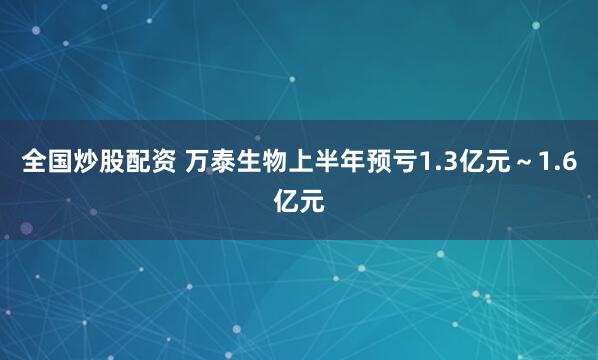 全国炒股配资 万泰生物上半年预亏1.3亿元～1.6亿元