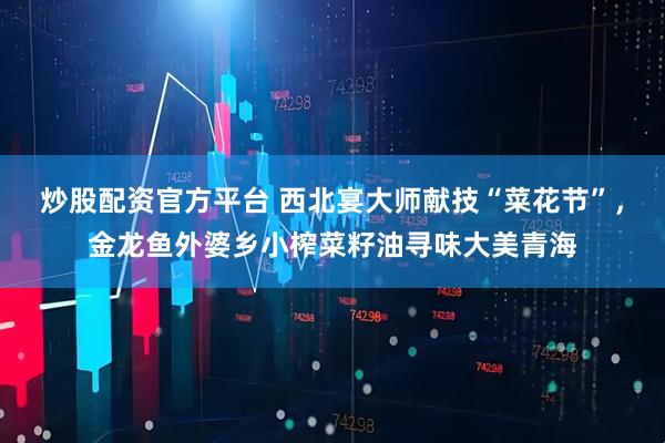 炒股配资官方平台 西北宴大师献技“菜花节”，金龙鱼外婆乡小榨菜籽油寻味大美青海