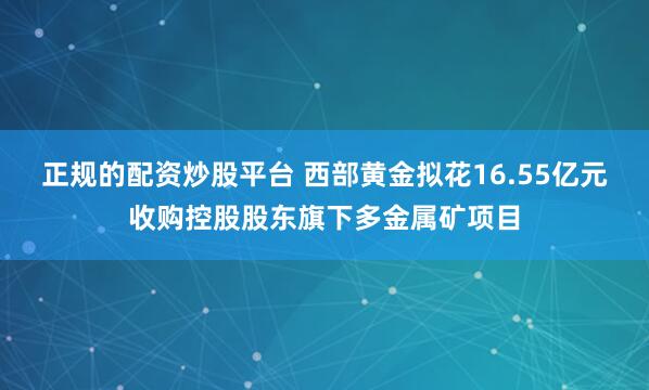 正规的配资炒股平台 西部黄金拟花16.55亿元收购控股股东旗下多金属矿项目