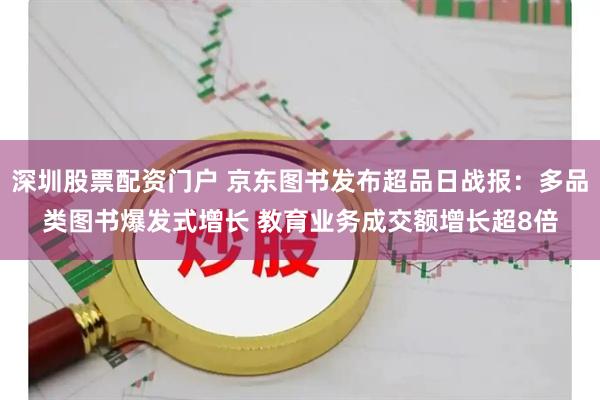深圳股票配资门户 京东图书发布超品日战报：多品类图书爆发式增长 教育业务成交额增长超8倍