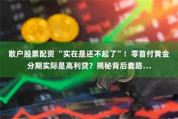 散户股票配资 “实在是还不起了”！零首付黄金分期实际是高利贷？揭秘背后套路…