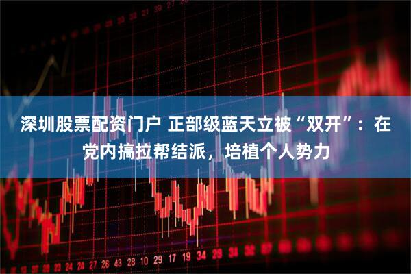深圳股票配资门户 正部级蓝天立被“双开”：在党内搞拉帮结派，培植个人势力